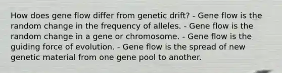 How does gene flow differ from genetic drift? - Gene flow is the random change in the frequency of alleles. - Gene flow is the random change in a gene or chromosome. - Gene flow is the guiding force of evolution. - Gene flow is the spread of new genetic material from one gene pool to another.