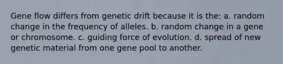 Gene flow differs from genetic drift because it is the: a. random change in the frequency of alleles. b. random change in a gene or chromosome. c. guiding force of evolution. d. spread of new genetic material from one gene pool to another.