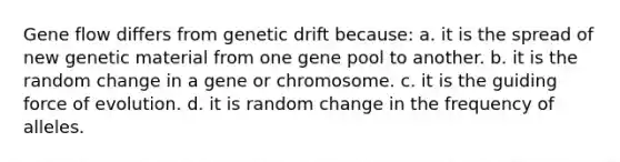 Gene flow differs from genetic drift because: a. it is the spread of new genetic material from one gene pool to another. b. it is the random change in a gene or chromosome. c. it is the guiding force of evolution. d. it is random change in the frequency of alleles.