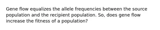 Gene flow equalizes the allele frequencies between the source population and the recipient population. So, does gene flow increase the fitness of a population?