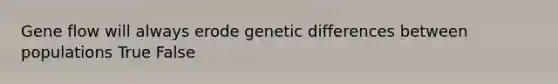 Gene flow will always erode genetic differences between populations True False