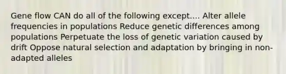 Gene flow CAN do all of the following except.... Alter allele frequencies in populations Reduce genetic differences among populations Perpetuate the loss of genetic variation caused by drift Oppose natural selection and adaptation by bringing in non-adapted alleles