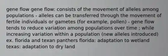 gene flow gene flow: consists of the movement of alleles among populations - alleles can be transferred through the movement of fertile individuals or gametes (for example, pollen) - gene flow tends to reduce variation among populations over time ; while increasing variation within a population (new alleles introduced) ex. florida and texan panthers florida: adaptation to wetland texas: adaptation to dry land