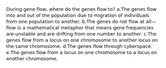 During gene flow, where do the genes flow to? a.The genes flow into and out of the population due to migration of individuals from one population to another. b.The genes do not flow at all—flow is a mathematical metaphor that means gene frequencies are unstable and are drifting from one number to another. c.The genes flow from a locus on one chromosome to another locus on the same chromosome. d.The genes flow through cyberspace. e.The genes flow from a locus on one chromosome to a locus on another chromosome.