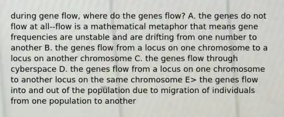 during gene flow, where do the genes flow? A. the genes do not flow at all--flow is a mathematical metaphor that means gene frequencies are unstable and are drifting from one number to another B. the genes flow from a locus on one chromosome to a locus on another chromosome C. the genes flow through cyberspace D. the genes flow from a locus on one chromosome to another locus on the same chromosome E> the genes flow into and out of the population due to migration of individuals from one population to another