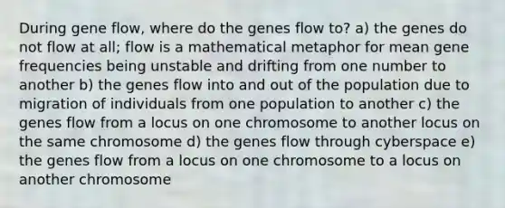 During gene flow, where do the genes flow to? a) the genes do not flow at all; flow is a mathematical metaphor for mean gene frequencies being unstable and drifting from one number to another b) the genes flow into and out of the population due to migration of individuals from one population to another c) the genes flow from a locus on one chromosome to another locus on the same chromosome d) the genes flow through cyberspace e) the genes flow from a locus on one chromosome to a locus on another chromosome