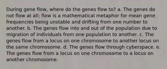 During gene flow, where do the genes flow to? a. The genes do not flow at all; flow is a mathematical metaphor for mean gene frequencies being unstable and drifting from one number to another. b. The genes flow into and out of the population due to migration of individuals from one population to another. c. The genes flow from a locus on one chromosome to another locus on the same chromosome. d. The genes flow through cyberspace. e. The genes flow from a locus on one chromosome to a locus on another chromosome.