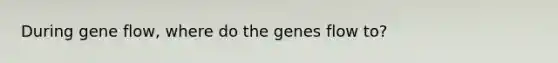 During gene flow, where do the genes flow to?