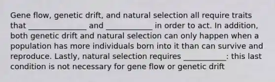 Gene flow, genetic drift, and natural selection all require traits that _______________ and ____________ in order to act. In addition, both genetic drift and natural selection can only happen when a population has more individuals born into it than can survive and reproduce. Lastly, natural selection requires ___________: this last condition is not necessary for gene flow or genetic drift