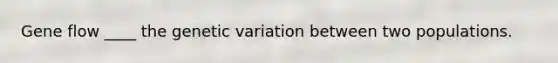 Gene flow ____ the genetic variation between two populations.