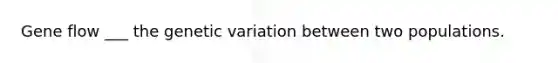 Gene flow ___ the genetic variation between two populations.