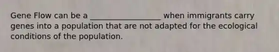 Gene Flow can be a __________________ when immigrants carry genes into a population that are not adapted for the ecological conditions of the population.