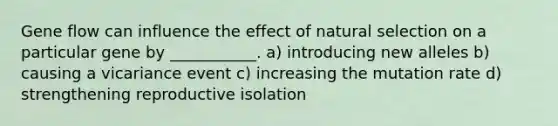 Gene flow can influence the effect of natural selection on a particular gene by ___________. a) introducing new alleles b) causing a vicariance event c) increasing the mutation rate d) strengthening reproductive isolation