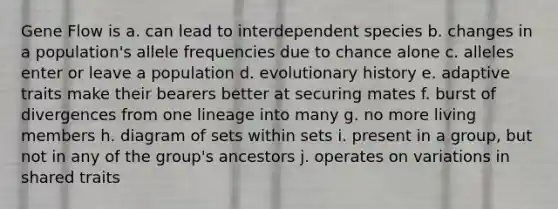 Gene Flow is a. can lead to interdependent species b. changes in a population's allele frequencies due to chance alone c. alleles enter or leave a population d. evolutionary history e. adaptive traits make their bearers better at securing mates f. burst of divergences from one lineage into many g. no more living members h. diagram of sets within sets i. present in a group, but not in any of the group's ancestors j. operates on variations in shared traits