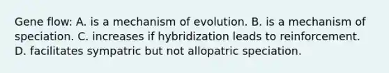 Gene flow: A. is a mechanism of evolution. B. is a mechanism of speciation. C. increases if hybridization leads to reinforcement. D. facilitates sympatric but not allopatric speciation.