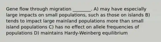 Gene flow through migration ________. A) may have especially large impacts on small populations, such as those on islands B) tends to impact large mainland populations <a href='https://www.questionai.com/knowledge/keWHlEPx42-more-than' class='anchor-knowledge'>more than</a> small island populations C) has no effect on allele frequencies of populations D) maintains Hardy-Weinberg equilibrium