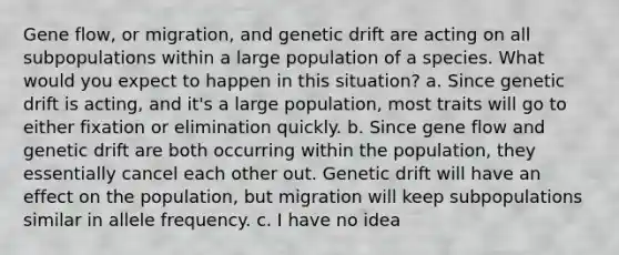 Gene flow, or migration, and genetic drift are acting on all subpopulations within a large population of a species. What would you expect to happen in this situation? a. Since genetic drift is acting, and it's a large population, most traits will go to either fixation or elimination quickly. b. Since gene flow and genetic drift are both occurring within the population, they essentially cancel each other out. Genetic drift will have an effect on the population, but migration will keep subpopulations similar in allele frequency. c. I have no idea