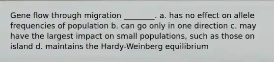 Gene flow through migration ________. a. has no effect on allele frequencies of population b. can go only in one direction c. may have the largest impact on small populations, such as those on island d. maintains the Hardy-Weinberg equilibrium