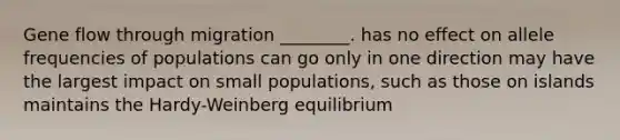 Gene flow through migration ________. has no effect on allele frequencies of populations can go only in one direction may have the largest impact on small populations, such as those on islands maintains the Hardy-Weinberg equilibrium