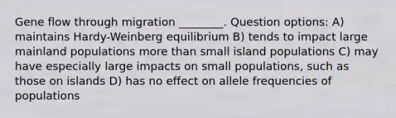 Gene flow through migration ________. Question options: A) maintains Hardy-Weinberg equilibrium B) tends to impact large mainland populations more than small island populations C) may have especially large impacts on small populations, such as those on islands D) has no effect on allele frequencies of populations