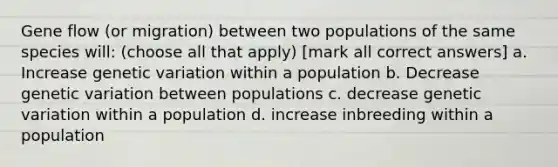 Gene flow (or migration) between two populations of the same species will: (choose all that apply) [mark all correct answers] a. Increase genetic variation within a population b. Decrease genetic variation between populations c. decrease genetic variation within a population d. increase inbreeding within a population