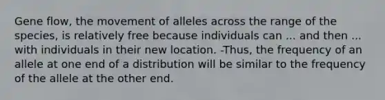 Gene flow, the movement of alleles across the range of the species, is relatively free because individuals can ... and then ... with individuals in their new location. -Thus, the frequency of an allele at one end of a distribution will be similar to the frequency of the allele at the other end.