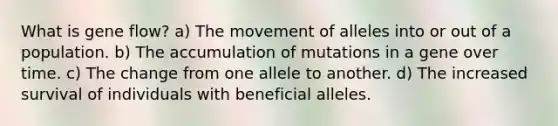 What is gene flow? a) The movement of alleles into or out of a population. b) The accumulation of mutations in a gene over time. c) The change from one allele to another. d) The increased survival of individuals with beneficial alleles.