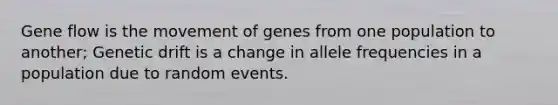 Gene flow is the movement of genes from one population to another; Genetic drift is a change in allele frequencies in a population due to random events.