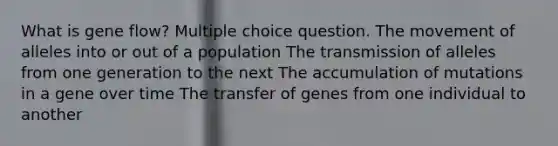 What is gene flow? Multiple choice question. The movement of alleles into or out of a population The transmission of alleles from one generation to the next The accumulation of mutations in a gene over time The transfer of genes from one individual to another