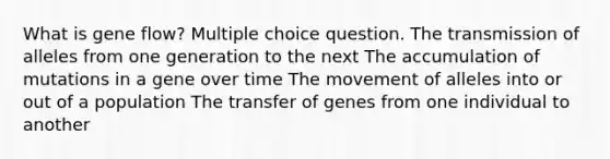 What is gene flow? Multiple choice question. The transmission of alleles from one generation to the next The accumulation of mutations in a gene over time The movement of alleles into or out of a population The transfer of genes from one individual to another