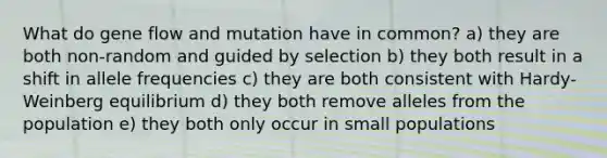 What do gene flow and mutation have in common? a) they are both non-random and guided by selection b) they both result in a shift in allele frequencies c) they are both consistent with Hardy-Weinberg equilibrium d) they both remove alleles from the population e) they both only occur in small populations