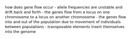 how does gene flow occur - allele frequencies are unstable and drift back and forth - the genes flow from a locus on one chromosome to a locus on another chromosome - the genes flow into and out of the population due to movement of individuals between populations - transposable elements insert themselves into the genome