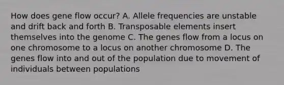 How does gene flow occur? A. Allele frequencies are unstable and drift back and forth B. Transposable elements insert themselves into the genome C. The genes flow from a locus on one chromosome to a locus on another chromosome D. The genes flow into and out of the population due to movement of individuals between populations