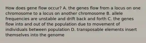 How does gene flow occur? A. the genes flow from a locus on one chromosome to a locus on another chromosome B. allele frequencies are unstable and drift back and forth C. the genes flow into and out of the population due to movement of individuals between population D. transposable elements insert themselves into the genome