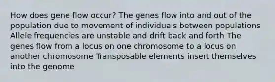 How does gene flow occur? The genes flow into and out of the population due to movement of individuals between populations Allele frequencies are unstable and drift back and forth The genes flow from a locus on one chromosome to a locus on another chromosome Transposable elements insert themselves into the genome