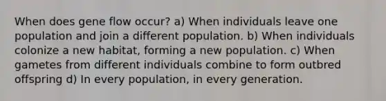 When does gene flow occur? a) When individuals leave one population and join a different population. b) When individuals colonize a new habitat, forming a new population. c) When gametes from different individuals combine to form outbred offspring d) In every population, in every generation.