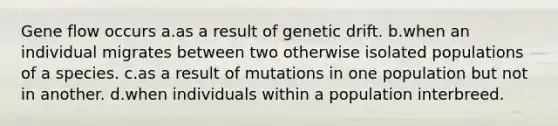 Gene flow occurs a.as a result of genetic drift. b.when an individual migrates between two otherwise isolated populations of a species. c.as a result of mutations in one population but not in another. d.when individuals within a population interbreed.