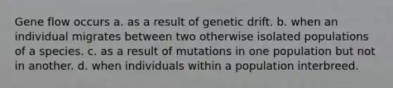 Gene flow occurs a. as a result of genetic drift. b. when an individual migrates between two otherwise isolated populations of a species. c. as a result of mutations in one population but not in another. d. when individuals within a population interbreed.