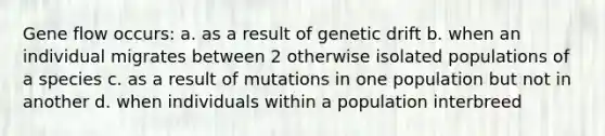 Gene flow occurs: a. as a result of genetic drift b. when an individual migrates between 2 otherwise isolated populations of a species c. as a result of mutations in one population but not in another d. when individuals within a population interbreed