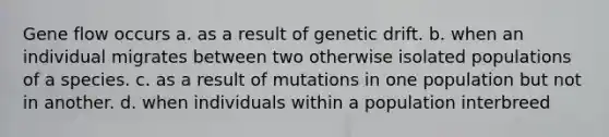 Gene flow occurs a. as a result of genetic drift. b. when an individual migrates between two otherwise isolated populations of a species. c. as a result of mutations in one population but not in another. d. when individuals within a population interbreed