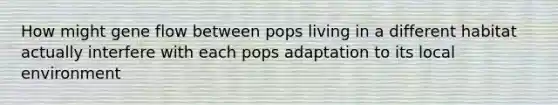 How might gene flow between pops living in a different habitat actually interfere with each pops adaptation to its local environment