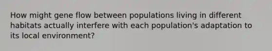 How might gene flow between populations living in different habitats actually interfere with each population's adaptation to its local environment?