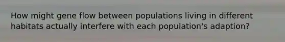 How might gene flow between populations living in different habitats actually interfere with each population's adaption?