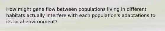 How might gene flow between populations living in different habitats actually interfere with each population's adaptations to its local environment?