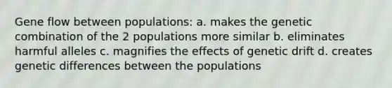 Gene flow between populations: a. makes the genetic combination of the 2 populations more similar b. eliminates harmful alleles c. magnifies the effects of genetic drift d. creates genetic differences between the populations