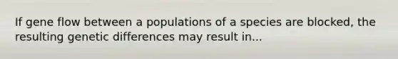 If gene flow between a populations of a species are blocked, the resulting genetic differences may result in...
