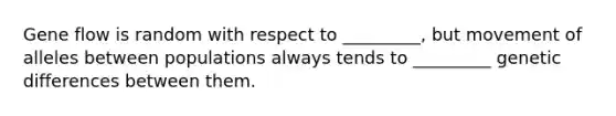 Gene flow is random with respect to _________, but movement of alleles between populations always tends to _________ genetic differences between them.