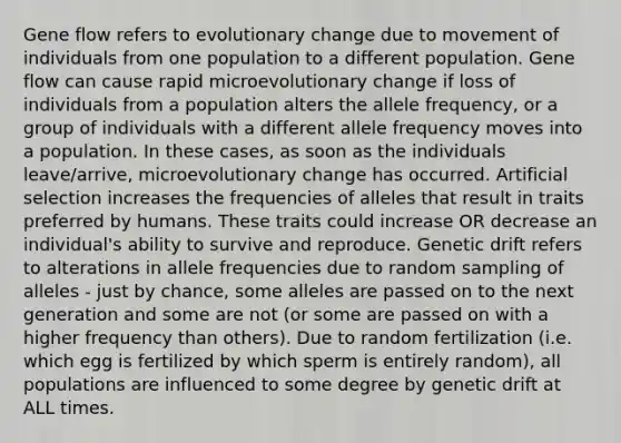 Gene flow refers to evolutionary change due to movement of individuals from one population to a different population. Gene flow can cause rapid microevolutionary change if loss of individuals from a population alters the allele frequency, or a group of individuals with a different allele frequency moves into a population. In these cases, as soon as the individuals leave/arrive, microevolutionary change has occurred. Artificial selection increases the frequencies of alleles that result in traits preferred by humans. These traits could increase OR decrease an individual's ability to survive and reproduce. Genetic drift refers to alterations in allele frequencies due to random sampling of alleles - just by chance, some alleles are passed on to the next generation and some are not (or some are passed on with a higher frequency than others). Due to random fertilization (i.e. which egg is fertilized by which sperm is entirely random), all populations are influenced to some degree by genetic drift at ALL times.