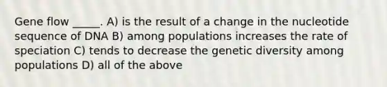 Gene flow _____. A) is the result of a change in the nucleotide sequence of DNA B) among populations increases the rate of speciation C) tends to decrease the genetic diversity among populations D) all of the above