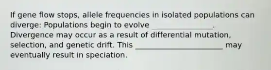 If gene flow stops, allele frequencies in isolated populations can diverge: Populations begin to evolve ________________. Divergence may occur as a result of differential mutation, selection, and genetic drift. This _______________________ may eventually result in speciation.